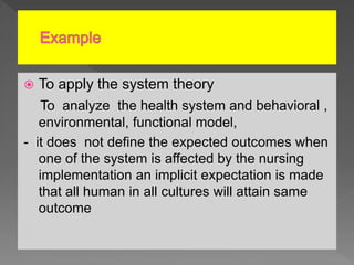  To apply the system theory
To analyze the health system and behavioral ,
environmental, functional model,
- it does not define the expected outcomes when
one of the system is affected by the nursing
implementation an implicit expectation is made
that all human in all cultures will attain same
outcome
 