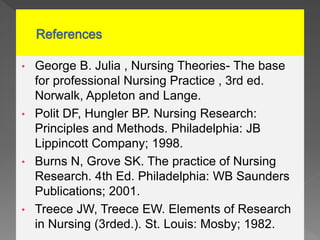 • George B. Julia , Nursing Theories- The base
for professional Nursing Practice , 3rd ed.
Norwalk, Appleton and Lange.
• Polit DF, Hungler BP. Nursing Research:
Principles and Methods. Philadelphia: JB
Lippincott Company; 1998.
• Burns N, Grove SK. The practice of Nursing
Research. 4th Ed. Philadelphia: WB Saunders
Publications; 2001.
• Treece JW, Treece EW. Elements of Research
in Nursing (3rded.). St. Louis: Mosby; 1982.
 