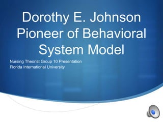 S
Dorothy E. Johnson
Pioneer of Behavioral
System Model
Nursing Theorist Group 10 Presentation
Florida International University
 