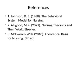 References
• 1. Johnson, D. E. (1980). The Behavioral
System Model for Nursing.
• 2. Alligood, M.R. (2021). Nursing Theorists and
Their Work. Elsevier.
• 3. McEwen & Wills (2018). Theoretical Basis
for Nursing. 5th ed.
 