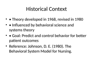 Historical Context
• • Theory developed in 1968, revised in 1980
• • Influenced by behavioral science and
systems theory
• • Goal: Predict and control behavior for better
patient outcomes
• Reference: Johnson, D. E. (1980). The
Behavioral System Model for Nursing.
 