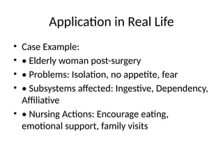 Application in Real Life
• Case Example:
• • Elderly woman post-surgery
• • Problems: Isolation, no appetite, fear
• • Subsystems affected: Ingestive, Dependency,
Affiliative
• • Nursing Actions: Encourage eating,
emotional support, family visits
 