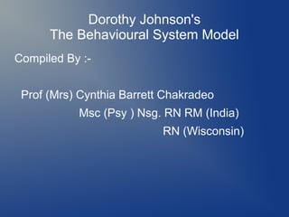 Dorothy Johnson's
      The Behavioural System Model
Compiled By :-


 Prof (Mrs) Cynthia Barrett Chakradeo
           Msc (Psy ) Nsg. RN RM (India)
                           RN (Wisconsin)
 