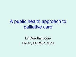 A public health approach to palliative care Dr Dorothy Logie FRCP, FCRGP, MPH 