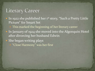 1919 invited to the Algonquin Hotel because of her connection at Vanity Fair and her reputation as a drama criticThis was the beginning of the famous Algonquin Round TableThis group was a renowned intellectual library circleknown for its “scathing with and intellectual commentary”Mrs. Parker was the only female founding memberOther members: Robert Benchley, James Thurber, Robert Sherwood, George Kaufman, Harpo Marx, and Edna Ferber among many others. Algonquin Hotel