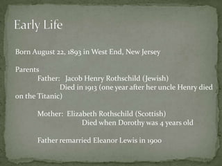 Early LifeBorn August 22, 1893 in West End, New JerseyParents 	Father:   Jacob Henry Rothschild (Jewish)	Died in 1913 (one year after her uncle Henry died    on the Titanic) 	Mother:  Elizabeth Rothschild (Scottish)		Died when Dorothy was 4 years oldFather remarried Eleanor Lewis in 1900
