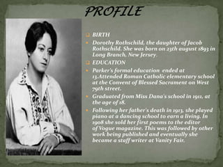  BIRTH
 Dorothy Rothschild, the daughter of Jacob








Rothschild. She was born on 23th august 1893 in
Long Branch, New Jersey.
EDUCATION
Parker’s formal education ended at
13.Attended Roman Catholic elementary school
at the Convent of Blessed Sacrament on West
79th street.
Graduated from Miss Dana's school in 1911, at
the age of 18.
Following her father's death in 1913, she played
piano at a dancing school to earn a living. In
1908 she sold her first poems to the editor
of Vogue magazine. This was followed by other
work being published and eventually she
became a staff writer at Vanity Fair.

 