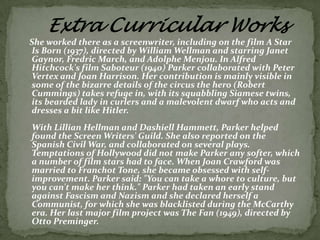 She worked there as a screenwriter, including on the film A Star
Is Born (1937), directed by William Wellman and starring Janet
Gaynor, Fredric March, and Adolphe Menjou. In Alfred
Hitchcock's film Saboteur (1940) Parker collaborated with Peter
Vertex and Joan Harrison. Her contribution is mainly visible in
some of the bizarre details of the circus the hero (Robert
Cummings) takes refuge in, with its squabbling Siamese twins,
its bearded lady in curlers and a malevolent dwarf who acts and
dresses a bit like Hitler.
With Lillian Hellman and Dashiell Hammett, Parker helped
found the Screen Writers' Guild. She also reported on the
Spanish Civil War, and collaborated on several plays.
Temptations of Hollywood did not make Parker any softer, which
a number of film stars had to face. When Joan Crawford was
married to Franchot Tone, she became obsessed with selfimprovement. Parker said: "You can take a whore to culture, but
you can't make her think." Parker had taken an early stand
against Fascism and Nazism and she declared herself a
Communist, for which she was blacklisted during the McCarthy
era. Her last major film project was The Fan (1949), directed by
Otto Preminger.

 