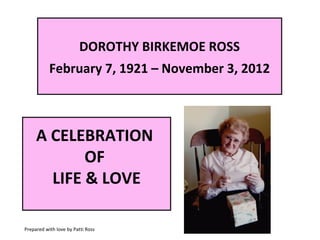 DOROTHY BIRKEMOE ROSS
February 7, 1921 – November 3, 2012

A CELEBRATION
OF
LIFE & LOVE
Prepared with love by Patti Ross

 