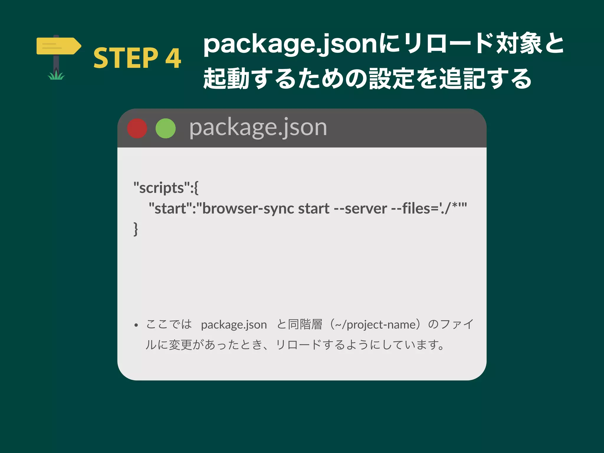 STEP 4
package.jsonにリロード対象と
起動するための設定を追記する
package.json
"scripts":{
 "start":"browser-sync start --server --files='./*'"
}
• ここでは package.json と同階層（~/project-name）のファイ
ルに変更があったとき、リロードするようにしています。
 