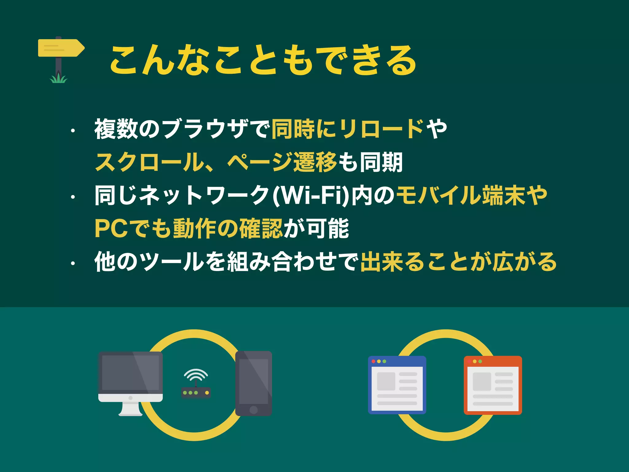 こんなこともできる
• 複数のブラウザで同時にリロードや         
スクロール、ページ遷移も同期
• 同じネットワーク(Wi-Fi)内のモバイル端末や    
PCでも動作の確認が可能
• 他のツールを組み合わせで出来ることが広がる
 