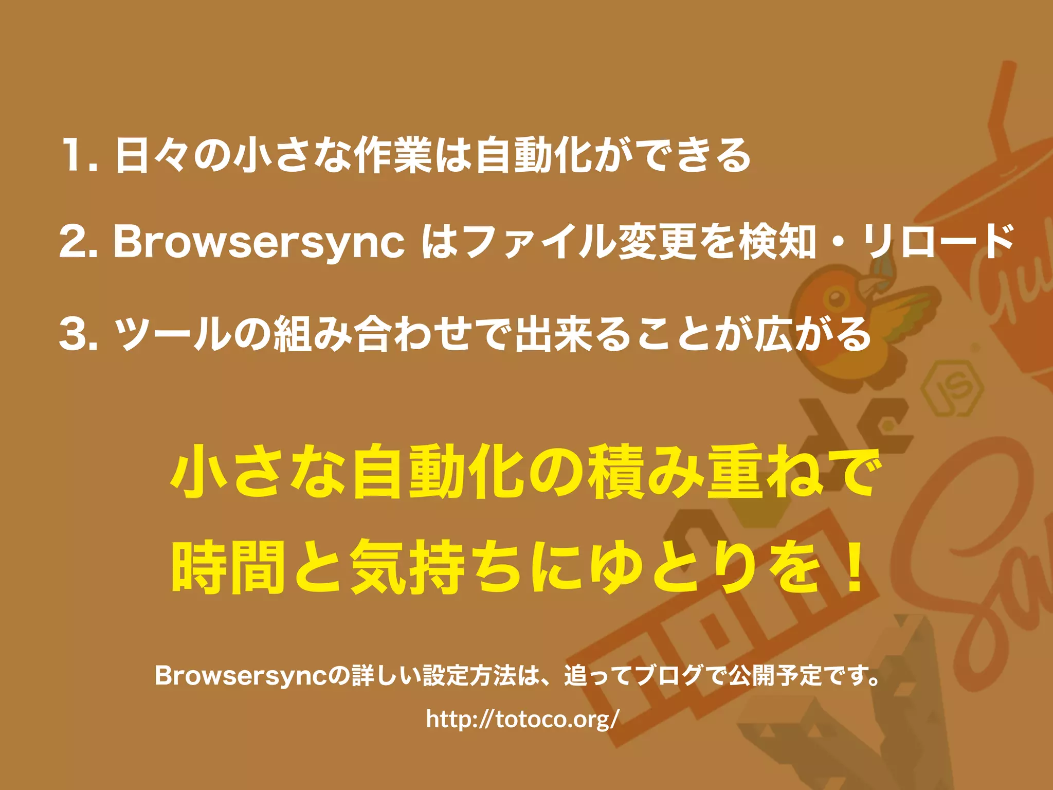 小さな自動化の積み重ねで
時間と気持ちにゆとりを！
1. 日々の小さな作業は自動化ができる
3. ツールの組み合わせで出来ることが広がる
2. Browsersync はファイル変更を検知・リロード
Browsersyncの詳しい設定方法は、追ってブログで公開予定です。
http://totoco.org/
 