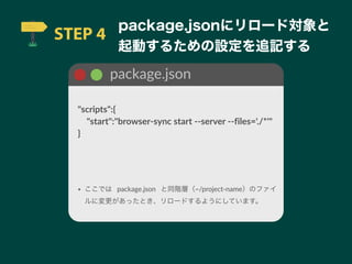 STEP 4
package.jsonにリロード対象と
起動するための設定を追記する
package.json
"scripts":{
 "start":"browser-sync start --server --files='./*'"
}
• ここでは package.json と同階層（~/project-name）のファイ
ルに変更があったとき、リロードするようにしています。
 