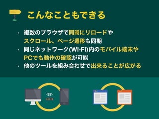 こんなこともできる
• 複数のブラウザで同時にリロードや         
スクロール、ページ遷移も同期
• 同じネットワーク(Wi-Fi)内のモバイル端末や    
PCでも動作の確認が可能
• 他のツールを組み合わせで出来ることが広がる
 
