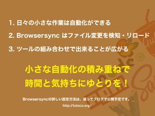 小さな自動化の積み重ねで
時間と気持ちにゆとりを！
1. 日々の小さな作業は自動化ができる
3. ツールの組み合わせで出来ることが広がる
2. Browsersync はファイル変更を検知・リロード
Browsersyncの詳しい設定方法は、追ってブログで公開予定です。
http://totoco.org/
 