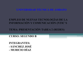 UNIVERSIDAD TÉCNICA DE AMBATO


EMPLEO DE NUEVAS TECNOLOGÍAS DE LA
INFORMACIÓN Y COMUNICACIÓN (NTIC`S

TEMA: PRESENTACIÓN TAREA 2 (REDES)

CURSO: SEGUNDO B

INTEGRANTES:
- SÁNCHEZ JOSÉ
- MURICIO DÍAZ
 
