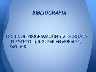 BIBLIOGRAFÍA



LÓGICA DE PROGRAMACIÓN Y ALGORITMOS
 (ELEMENTO 4),ING. FABIÁN MORALES,
 PAG. 6-8
 
