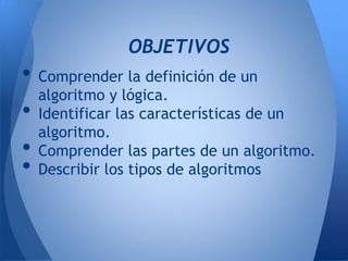 OBJETIVOS
• Comprender la definición de un
  algoritmo y lógica.
• Identificar las características de un
  algoritmo.
• Comprender las partes de un algoritmo.
• Describir los tipos de algoritmos
 