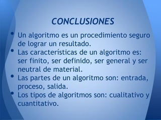 CONCLUSIONES
• Un algoritmo es un procedimiento seguro
  de lograr un resultado.
• Las características de un algoritmo es:
    ser finito, ser definido, ser general y ser
    neutral de material.
•   Las partes de un algoritmo son: entrada,
    proceso, salida.
•   Los tipos de algoritmos son: cualitativo y
    cuantitativo.
 