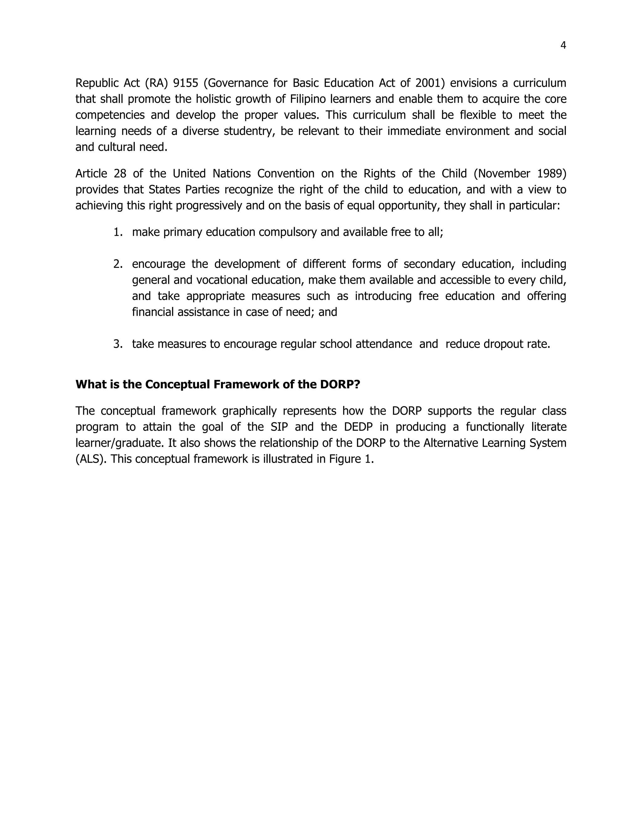 4
Republic Act (RA) 9155 (Governance for Basic Education Act of 2001) envisions a curriculum
that shall promote the holistic growth of Filipino learners and enable them to acquire the core
competencies and develop the proper values. This curriculum shall be flexible to meet the
learning needs of a diverse studentry, be relevant to their immediate environment and social
and cultural need.
Article 28 of the United Nations Convention on the Rights of the Child (November 1989)
provides that States Parties recognize the right of the child to education, and with a view to
achieving this right progressively and on the basis of equal opportunity, they shall in particular:
1. make primary education compulsory and available free to all;
2. encourage the development of different forms of secondary education, including
general and vocational education, make them available and accessible to every child,
and take appropriate measures such as introducing free education and offering
financial assistance in case of need; and
3. take measures to encourage regular school attendance and reduce dropout rate.
What is the Conceptual Framework of the DORP?
The conceptual framework graphically represents how the DORP supports the regular class
program to attain the goal of the SIP and the DEDP in producing a functionally literate
learner/graduate. It also shows the relationship of the DORP to the Alternative Learning System
(ALS). This conceptual framework is illustrated in Figure 1.
 