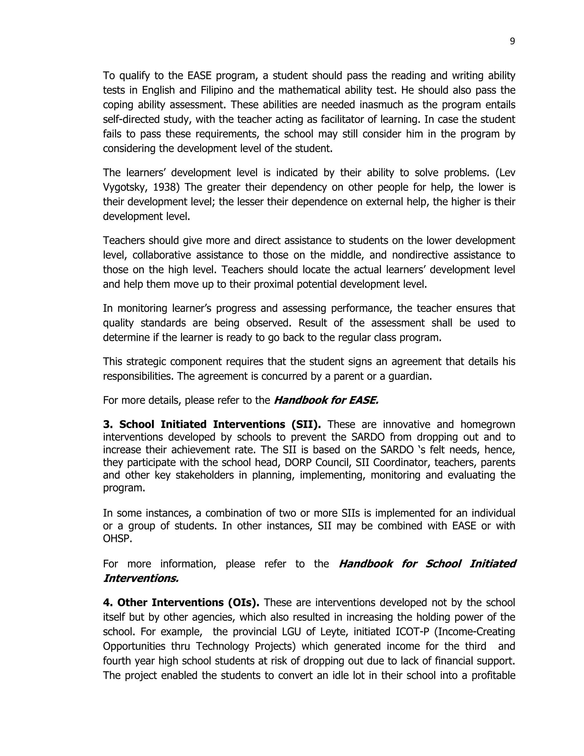 9
To qualify to the EASE program, a student should pass the reading and writing ability
tests in English and Filipino and the mathematical ability test. He should also pass the
coping ability assessment. These abilities are needed inasmuch as the program entails
self-directed study, with the teacher acting as facilitator of learning. In case the student
fails to pass these requirements, the school may still consider him in the program by
considering the development level of the student.
The learners’ development level is indicated by their ability to solve problems. (Lev
Vygotsky, 1938) The greater their dependency on other people for help, the lower is
their development level; the lesser their dependence on external help, the higher is their
development level.
Teachers should give more and direct assistance to students on the lower development
level, collaborative assistance to those on the middle, and nondirective assistance to
those on the high level. Teachers should locate the actual learners’ development level
and help them move up to their proximal potential development level.
In monitoring learner’s progress and assessing performance, the teacher ensures that
quality standards are being observed. Result of the assessment shall be used to
determine if the learner is ready to go back to the regular class program.
This strategic component requires that the student signs an agreement that details his
responsibilities. The agreement is concurred by a parent or a guardian.
For more details, please refer to the Handbook for EASE.
3. School Initiated Interventions (SII). These are innovative and homegrown
interventions developed by schools to prevent the SARDO from dropping out and to
increase their achievement rate. The SII is based on the SARDO ‘s felt needs, hence,
they participate with the school head, DORP Council, SII Coordinator, teachers, parents
and other key stakeholders in planning, implementing, monitoring and evaluating the
program.
In some instances, a combination of two or more SIIs is implemented for an individual
or a group of students. In other instances, SII may be combined with EASE or with
OHSP.
For more information, please refer to the Handbook for School Initiated
Interventions.
4. Other Interventions (OIs). These are interventions developed not by the school
itself but by other agencies, which also resulted in increasing the holding power of the
school. For example, the provincial LGU of Leyte, initiated ICOT-P (Income-Creating
Opportunities thru Technology Projects) which generated income for the third and
fourth year high school students at risk of dropping out due to lack of financial support.
The project enabled the students to convert an idle lot in their school into a profitable
 
