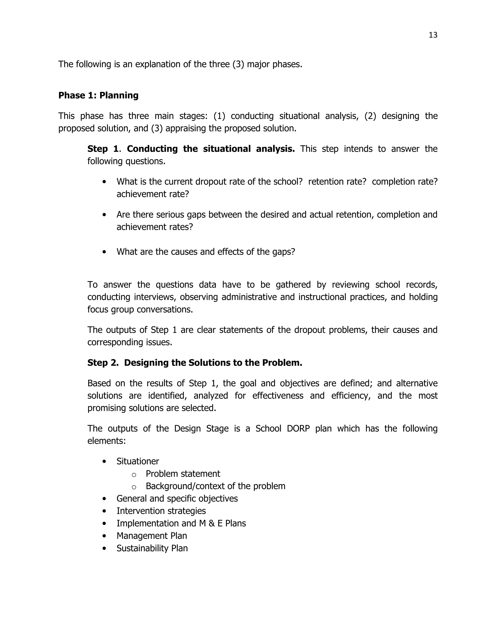 13
The following is an explanation of the three (3) major phases.
Phase 1: Planning
This phase has three main stages: (1) conducting situational analysis, (2) designing the
proposed solution, and (3) appraising the proposed solution.
Step 1. Conducting the situational analysis. This step intends to answer the
following questions.
• What is the current dropout rate of the school? retention rate? completion rate?
achievement rate?
• Are there serious gaps between the desired and actual retention, completion and
achievement rates?
• What are the causes and effects of the gaps?
To answer the questions data have to be gathered by reviewing school records,
conducting interviews, observing administrative and instructional practices, and holding
focus group conversations.
The outputs of Step 1 are clear statements of the dropout problems, their causes and
corresponding issues.
Step 2. Designing the Solutions to the Problem.
Based on the results of Step 1, the goal and objectives are defined; and alternative
solutions are identified, analyzed for effectiveness and efficiency, and the most
promising solutions are selected.
The outputs of the Design Stage is a School DORP plan which has the following
elements:
• Situationer
o Problem statement
o Background/context of the problem
• General and specific objectives
• Intervention strategies
• Implementation and M & E Plans
• Management Plan
• Sustainability Plan
 