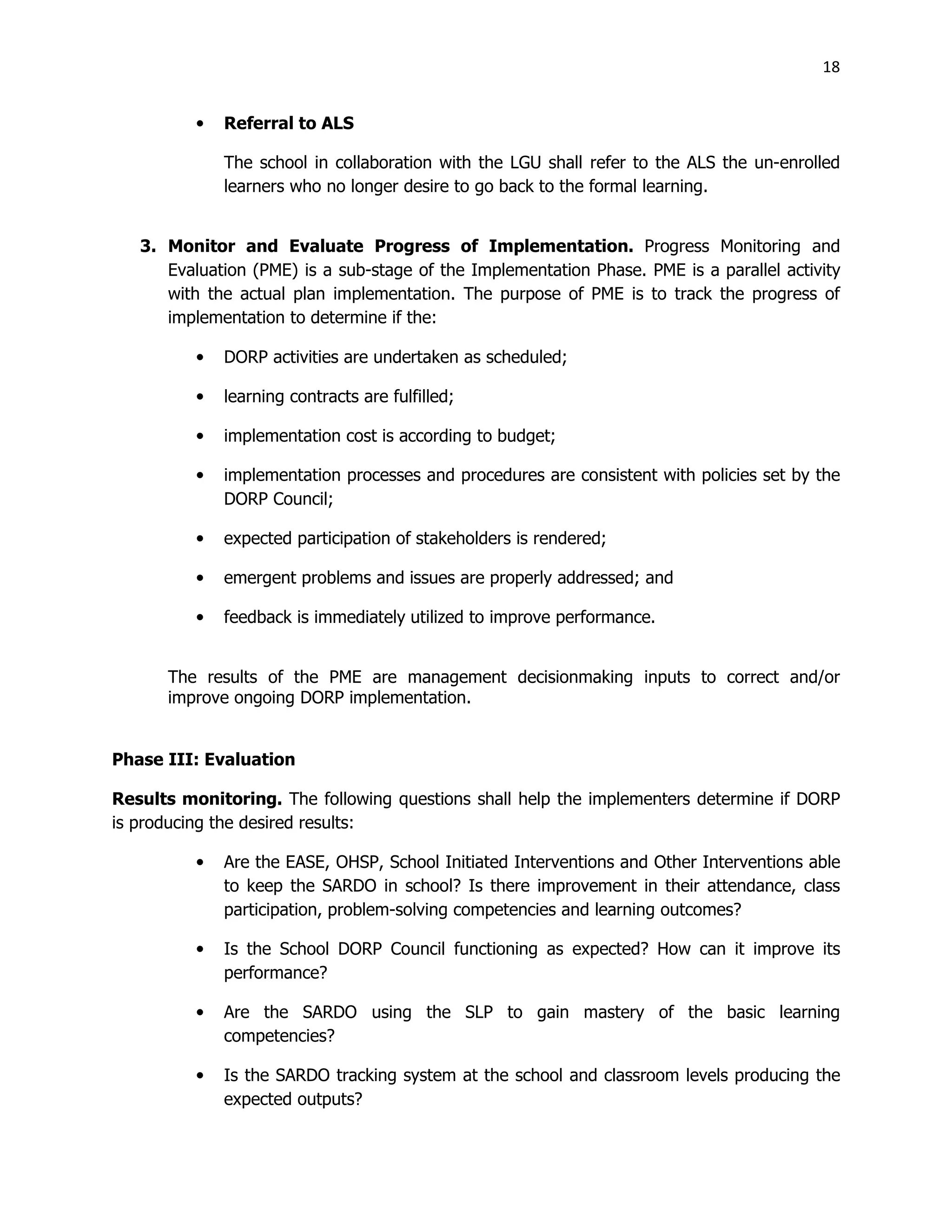 18
• Referral to ALS
The school in collaboration with the LGU shall refer to the ALS the un-enrolled
learners who no longer desire to go back to the formal learning.
3. Monitor and Evaluate Progress of Implementation. Progress Monitoring and
Evaluation (PME) is a sub-stage of the Implementation Phase. PME is a parallel activity
with the actual plan implementation. The purpose of PME is to track the progress of
implementation to determine if the:
• DORP activities are undertaken as scheduled;
• learning contracts are fulfilled;
• implementation cost is according to budget;
• implementation processes and procedures are consistent with policies set by the
DORP Council;
• expected participation of stakeholders is rendered;
• emergent problems and issues are properly addressed; and
• feedback is immediately utilized to improve performance.
The results of the PME are management decisionmaking inputs to correct and/or
improve ongoing DORP implementation.
Phase III: Evaluation
Results monitoring. The following questions shall help the implementers determine if DORP
is producing the desired results:
• Are the EASE, OHSP, School Initiated Interventions and Other Interventions able
to keep the SARDO in school? Is there improvement in their attendance, class
participation, problem-solving competencies and learning outcomes?
• Is the School DORP Council functioning as expected? How can it improve its
performance?
• Are the SARDO using the SLP to gain mastery of the basic learning
competencies?
• Is the SARDO tracking system at the school and classroom levels producing the
expected outputs?
 