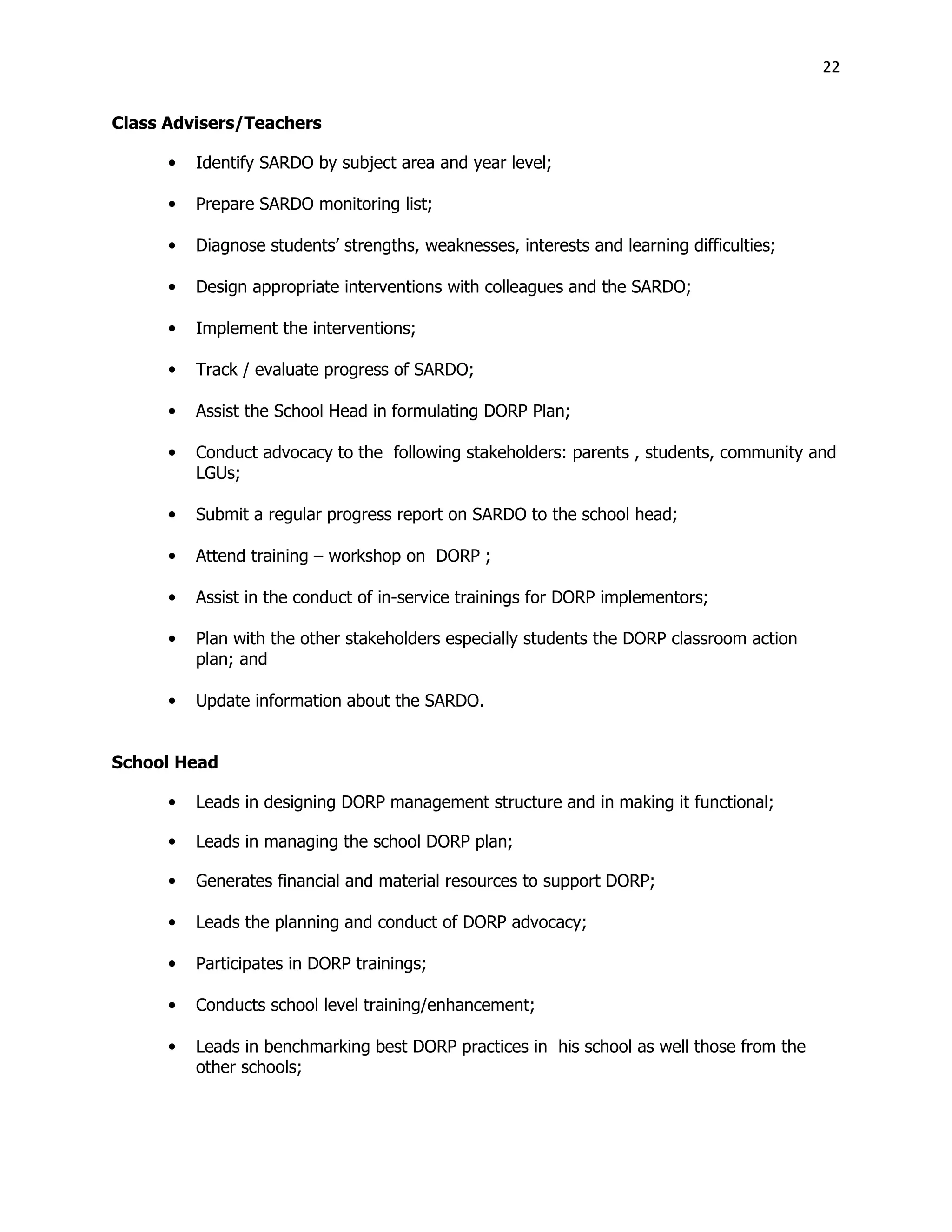 22
Class Advisers/Teachers
• Identify SARDO by subject area and year level;
• Prepare SARDO monitoring list;
• Diagnose students’ strengths, weaknesses, interests and learning difficulties;
• Design appropriate interventions with colleagues and the SARDO;
• Implement the interventions;
• Track / evaluate progress of SARDO;
• Assist the School Head in formulating DORP Plan;
• Conduct advocacy to the following stakeholders: parents , students, community and
LGUs;
• Submit a regular progress report on SARDO to the school head;
• Attend training – workshop on DORP ;
• Assist in the conduct of in-service trainings for DORP implementors;
• Plan with the other stakeholders especially students the DORP classroom action
plan; and
• Update information about the SARDO.
School Head
• Leads in designing DORP management structure and in making it functional;
• Leads in managing the school DORP plan;
• Generates financial and material resources to support DORP;
• Leads the planning and conduct of DORP advocacy;
• Participates in DORP trainings;
• Conducts school level training/enhancement;
• Leads in benchmarking best DORP practices in his school as well those from the
other schools;
 