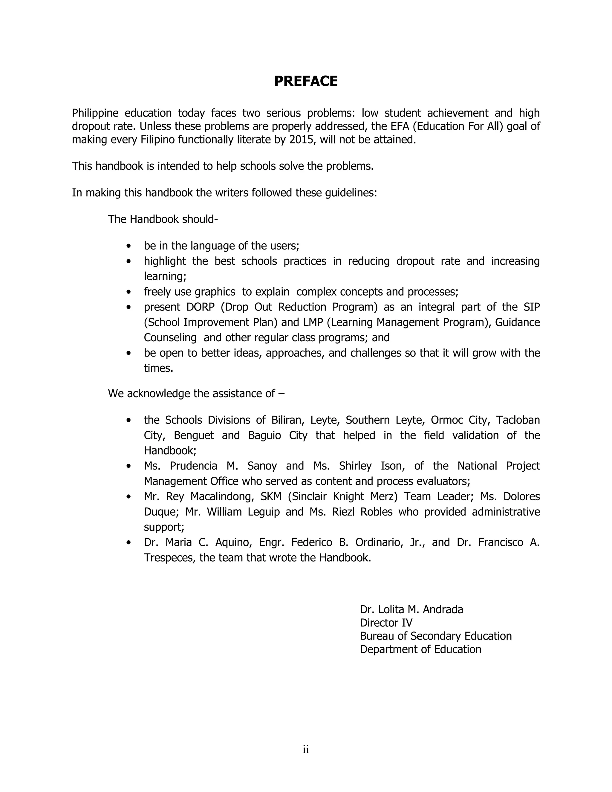 ii
PREFACE
Philippine education today faces two serious problems: low student achievement and high
dropout rate. Unless these problems are properly addressed, the EFA (Education For All) goal of
making every Filipino functionally literate by 2015, will not be attained.
This handbook is intended to help schools solve the problems.
In making this handbook the writers followed these guidelines:
The Handbook should-
• be in the language of the users;
• highlight the best schools practices in reducing dropout rate and increasing
learning;
• freely use graphics to explain complex concepts and processes;
• present DORP (Drop Out Reduction Program) as an integral part of the SIP
(School Improvement Plan) and LMP (Learning Management Program), Guidance
Counseling and other regular class programs; and
• be open to better ideas, approaches, and challenges so that it will grow with the
times.
We acknowledge the assistance of –
• the Schools Divisions of Biliran, Leyte, Southern Leyte, Ormoc City, Tacloban
City, Benguet and Baguio City that helped in the field validation of the
Handbook;
• Ms. Prudencia M. Sanoy and Ms. Shirley Ison, of the National Project
Management Office who served as content and process evaluators;
• Mr. Rey Macalindong, SKM (Sinclair Knight Merz) Team Leader; Ms. Dolores
Duque; Mr. William Leguip and Ms. Riezl Robles who provided administrative
support;
• Dr. Maria C. Aquino, Engr. Federico B. Ordinario, Jr., and Dr. Francisco A.
Trespeces, the team that wrote the Handbook.
Dr. Lolita M. Andrada
Director IV
Bureau of Secondary Education
Department of Education
 