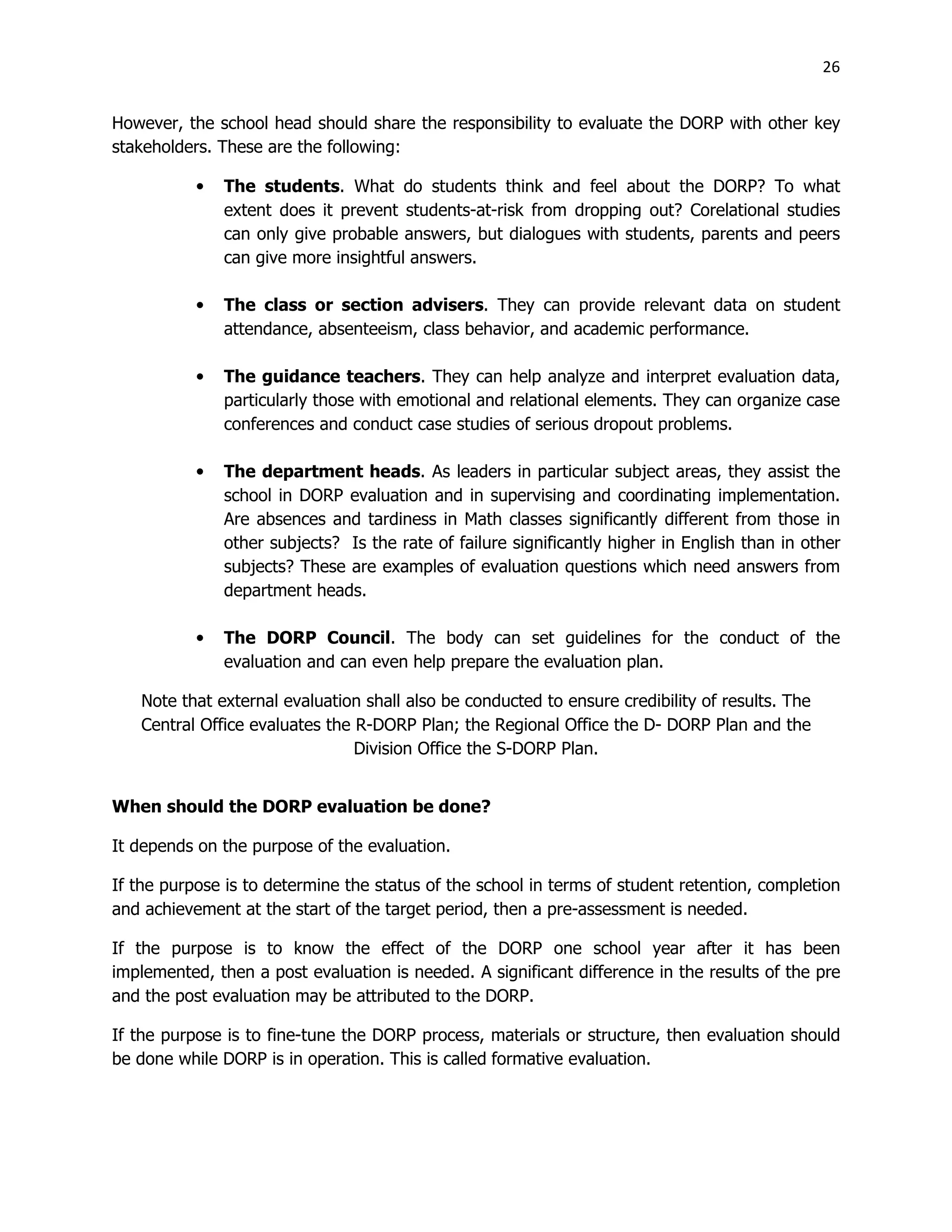 26
However, the school head should share the responsibility to evaluate the DORP with other key
stakeholders. These are the following:
• The students. What do students think and feel about the DORP? To what
extent does it prevent students-at-risk from dropping out? Corelational studies
can only give probable answers, but dialogues with students, parents and peers
can give more insightful answers.
• The class or section advisers. They can provide relevant data on student
attendance, absenteeism, class behavior, and academic performance.
• The guidance teachers. They can help analyze and interpret evaluation data,
particularly those with emotional and relational elements. They can organize case
conferences and conduct case studies of serious dropout problems.
• The department heads. As leaders in particular subject areas, they assist the
school in DORP evaluation and in supervising and coordinating implementation.
Are absences and tardiness in Math classes significantly different from those in
other subjects? Is the rate of failure significantly higher in English than in other
subjects? These are examples of evaluation questions which need answers from
department heads.
• The DORP Council. The body can set guidelines for the conduct of the
evaluation and can even help prepare the evaluation plan.
Note that external evaluation shall also be conducted to ensure credibility of results. The
Central Office evaluates the R-DORP Plan; the Regional Office the D- DORP Plan and the
Division Office the S-DORP Plan.
When should the DORP evaluation be done?
It depends on the purpose of the evaluation.
If the purpose is to determine the status of the school in terms of student retention, completion
and achievement at the start of the target period, then a pre-assessment is needed.
If the purpose is to know the effect of the DORP one school year after it has been
implemented, then a post evaluation is needed. A significant difference in the results of the pre
and the post evaluation may be attributed to the DORP.
If the purpose is to fine-tune the DORP process, materials or structure, then evaluation should
be done while DORP is in operation. This is called formative evaluation.
 