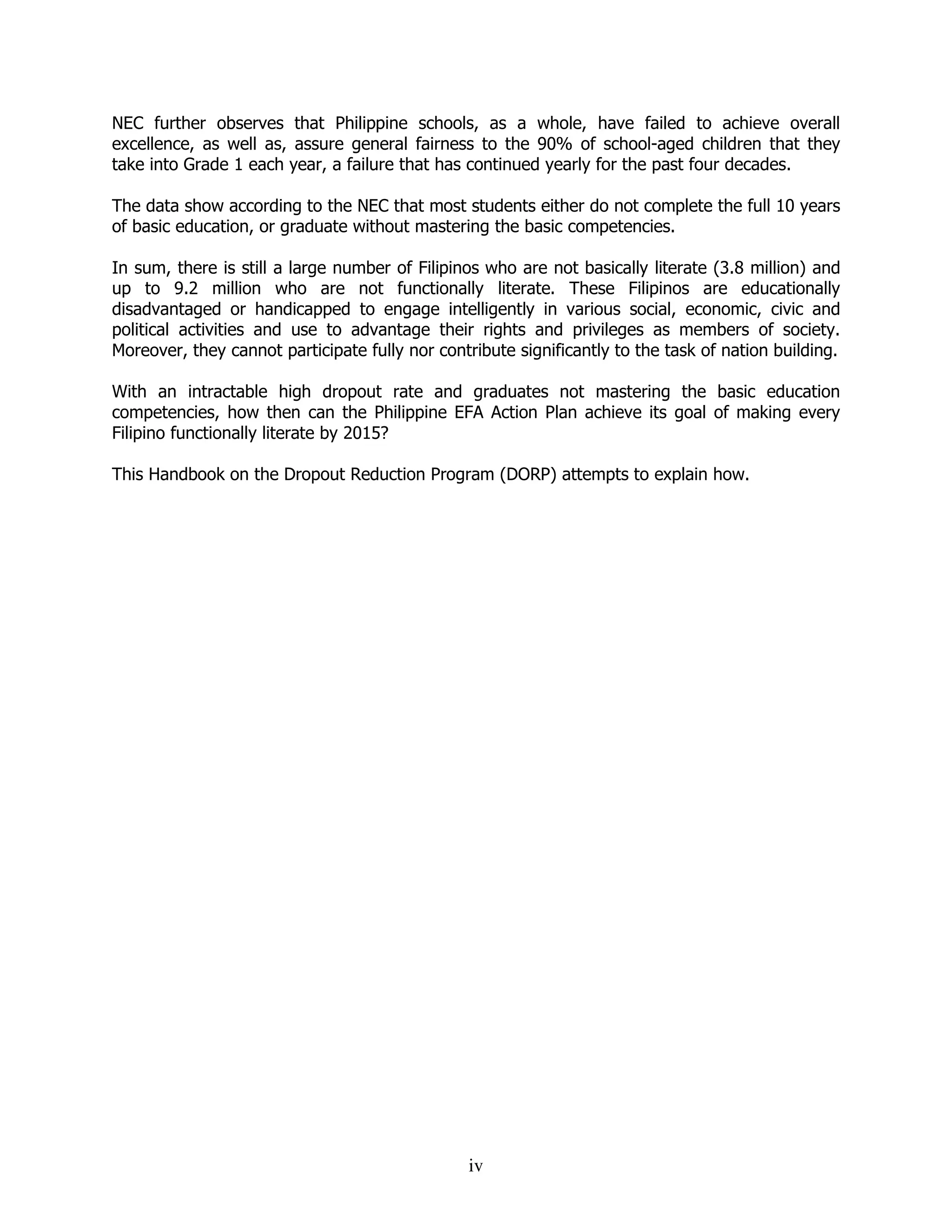 iv
NEC further observes that Philippine schools, as a whole, have failed to achieve overall
excellence, as well as, assure general fairness to the 90% of school-aged children that they
take into Grade 1 each year, a failure that has continued yearly for the past four decades.
The data show according to the NEC that most students either do not complete the full 10 years
of basic education, or graduate without mastering the basic competencies.
In sum, there is still a large number of Filipinos who are not basically literate (3.8 million) and
up to 9.2 million who are not functionally literate. These Filipinos are educationally
disadvantaged or handicapped to engage intelligently in various social, economic, civic and
political activities and use to advantage their rights and privileges as members of society.
Moreover, they cannot participate fully nor contribute significantly to the task of nation building.
With an intractable high dropout rate and graduates not mastering the basic education
competencies, how then can the Philippine EFA Action Plan achieve its goal of making every
Filipino functionally literate by 2015?
This Handbook on the Dropout Reduction Program (DORP) attempts to explain how.
 