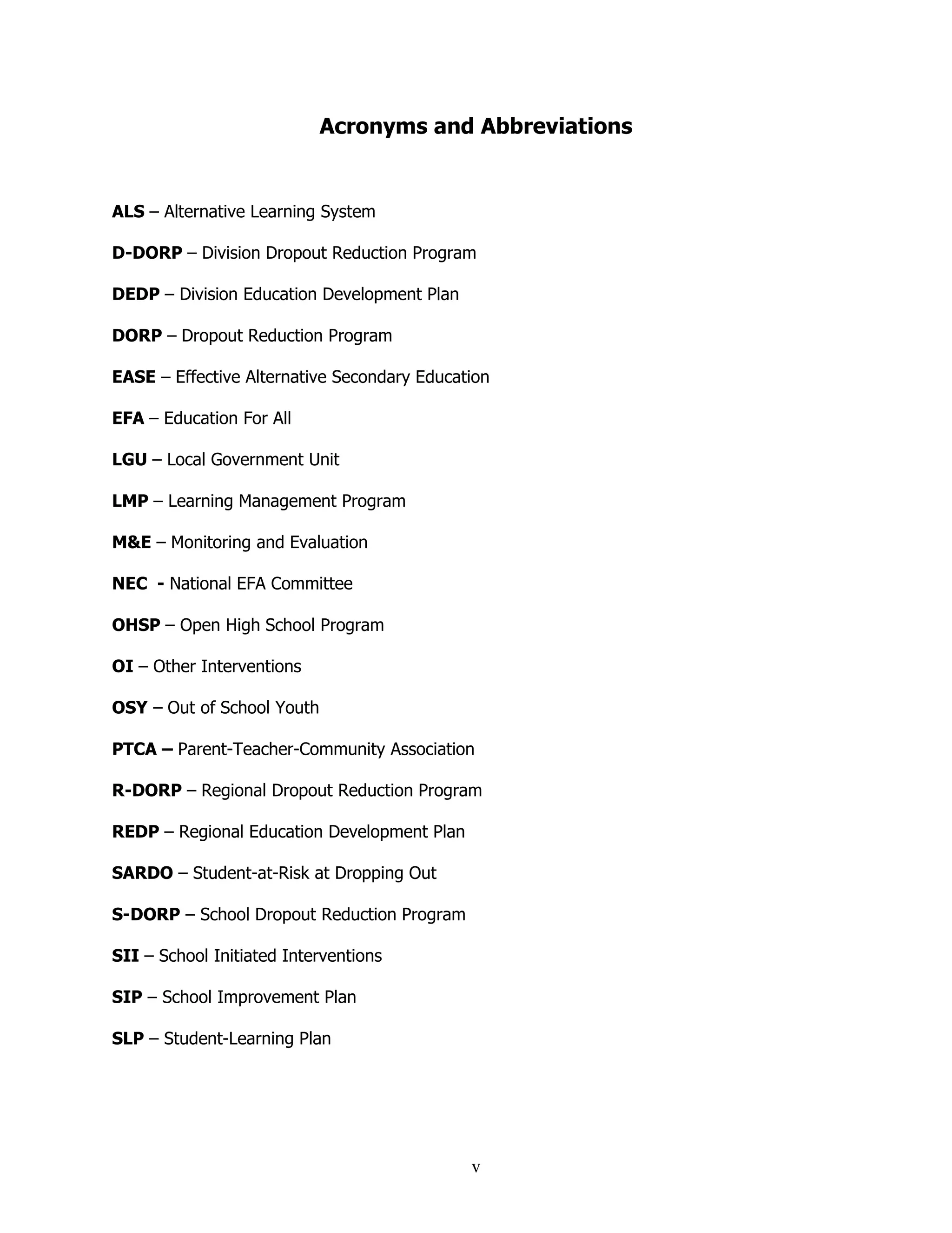 v
Acronyms and Abbreviations
ALS – Alternative Learning System
D-DORP – Division Dropout Reduction Program
DEDP – Division Education Development Plan
DORP – Dropout Reduction Program
EASE – Effective Alternative Secondary Education
EFA – Education For All
LGU – Local Government Unit
LMP – Learning Management Program
M&E – Monitoring and Evaluation
NEC - National EFA Committee
OHSP – Open High School Program
OI – Other Interventions
OSY – Out of School Youth
PTCA – Parent-Teacher-Community Association
R-DORP – Regional Dropout Reduction Program
REDP – Regional Education Development Plan
SARDO – Student-at-Risk at Dropping Out
S-DORP – School Dropout Reduction Program
SII – School Initiated Interventions
SIP – School Improvement Plan
SLP – Student-Learning Plan
 