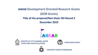 AHEAD Development Oriented Research Grants
(DOR Grants)
Title of the proposal/Non-State HEI Round 2
December 2019
September 2018
MINISTRY OF CITY PLANNING, WATER
SUPPLY AND HIGHER EDUCATION
UNIVERSITY GRANTS COMMISSION
WORLD BANK GROUP
 