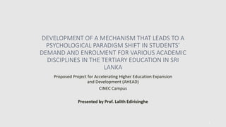 DEVELOPMENT OF A MECHANISM THAT LEADS TO A
PSYCHOLOGICAL PARADIGM SHIFT IN STUDENTS’
DEMAND AND ENROLMENT FOR VARIOUS ACADEMIC
DISCIPLINES IN THE TERTIARY EDUCATION IN SRI
LANKA
Proposed Project for Accelerating Higher Education Expansion
and Development (AHEAD)
CINEC Campus
Presented by Prof. Lalith Edirisinghe
1
 