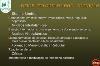 FISIOPATOLOGIA DA DOR - COGNIÇÃO
   Sistema Límbico
Componente emotivo-afetivo: irritabilidade, medo, angústia,
  depressão.
   Núcleos Intratalâmicos
Estação intermediária: processamento da dor e envio ao córtex.
   Nucleos Hipotalâmicos
Libera hormônios do estesse. Estimula atividade simpática e
   ativa o eixo hipotálamo-hipófise-adrenal.
   Formação Mesencefálica Reticular
Reação de alerta
   Córtex
Interpretação e modulação do fenômeno doloroso
                                                                 DOR
 