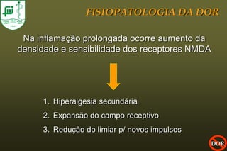 FISIOPATOLOGIA DA DOR

 Na inflamação prolongada ocorre aumento da
densidade e sensibilidade dos receptores NMDA




     1. Hiperalgesia secundária
     2. Expansão do campo receptivo
     3. Redução do limiar p/ novos impulsos
                                                DOR
 
