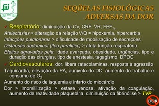 SEQÜELAS FISIOLÓGICAS
                                ADVERSAS DA DOR
   Respiratório: diminuição da CV, CRF, VR, FEF1s
Atelectasias > alteração da relação V/Q = hipoxemia, hipercarbia
Infecções pulmonares > dificuldade de mobilização de secreções
Distensão abdominal (íleo paralítico) > afeta função respiratória
Efeitos agravados pela: idade avançada, obesidade, urgências, tipo e
   duração das cirurgias, tipo de anestesia, tagagismo, DPOC
 Cardiovasculares: dor, libera catecolaminas, resposta à agressão
Taquicardia, elevação da PA, aumento do DC, aumento do trabalho e
   consumo de O2
Aumento do risco de isquemia e infarto do miocárdio
Dor > imomililização > estase venosa, ativação da coagulação,
   aumento da reatividade plaquetária, diminuição da fibrinólise > TVP
                                                                   DOR
 