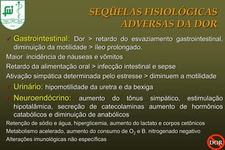 SEQÜELAS FISIOLÓGICAS
                                     ADVERSAS DA DOR
   Gastrointestinal: Dor > retardo do esvaziamento gastrointestinal,
   diminuição da motilidade > íleo prolongado.
Maior incidência de náuseas e vômitos
Retardo da alimentação oral > infecção intestinal e sepse
Ativação simpática determinada pelo estresse > diminuem a motilidade
   Urinário: hipomotilidade da uretra e da bexiga
   Neuroendócrino: aumento do tônus simpático, estimulação
    hipotalâmica, secreção de catecolaminas aumento de hormônios
    catabólicos e diminuição de anabólicos
Retenção de sódio e água, hiperglicemia, aumento do lactato e corpos cetônicos
Metabolismo acelerado, aumento do consumo de O2 e B. nitrogenado negativo
Alterações imunológicas não específicas
                                                                                 DOR
 