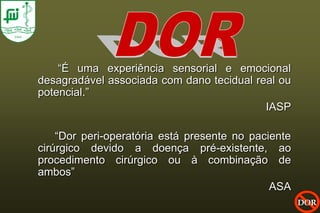 “É uma experiência sensorial e emocional
desagradável associada com dano tecidual real ou
potencial.”
                                           IASP

    “Dor peri-operatória está presente no paciente
cirúrgico devido a doença pré-existente, ao
procedimento cirúrgico ou à combinação de
ambos”
                                              ASA
                                                     DOR
 