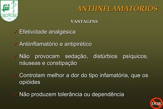 ANTIINFLAMATÓRIOS
                          VANTAGENS

   Efetividade analgésica

   Antiinflamatório e antipirético

   Não provocam sedação, distúrbios psíquicos,
    náuseas e constipação

   Controlam melhor a dor do tipo infamatória, que os
    opióides

   Não produzem tolerância ou dependência
                                                         DOR
 