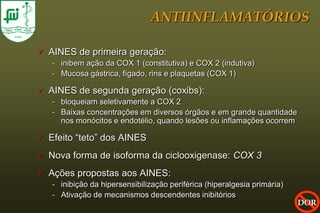 ANTIINFLAMATÓRIOS

   AINES de primeira geração:
    - inibem ação da COX 1 (constitutiva) e COX 2 (indutiva)
    - Mucosa gástrica, fígado, rins e plaquetas (COX 1)

   AINES de segunda geração (coxibs):
    - bloqueiam seletivamente a COX 2
    - Baixas concentrações em diversos órgãos e em grande quantidade
      nos monócitos e endotélio, quando lesões ou inflamações ocorrem

   Efeito “teto” dos AINES
   Nova forma de isoforma da ciclooxigenase: COX 3
   Ações propostas aos AINES:
    - inibição da hipersensibilização periférica (hiperalgesia primária)
    - Ativação de mecanismos descendentes inibitórios
                                                                           DOR
 
