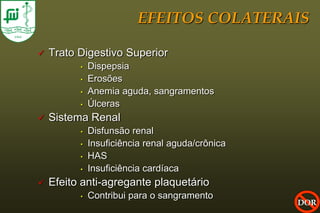 EFEITOS COLATERAIS

   Trato Digestivo Superior
          •   Dispepsia
          •   Erosões
          •   Anemia aguda, sangramentos
          •   Úlceras
   Sistema Renal
          •   Disfunsão renal
          •   Insuficiência renal aguda/crônica
          •   HAS
          •   Insuficiência cardíaca
   Efeito anti-agregante plaquetário
          •   Contribui para o sangramento
                                                  DOR
 