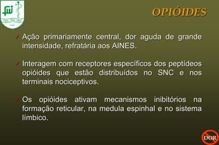 OPIÓIDES

   Ação primariamente central, dor aguda de grande
    intensidade, refratária aos AINES.

   Interagem com receptores específicos dos peptídeos
    opióides que estão distribuídos no SNC e nos
    terminais nociceptivos.

   Os opióides ativam mecanismos inibitórios na
    formação reticular, na medula espinhal e no sistema
    límbico.

                                                          DOR
 