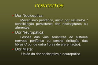 CONCEITOS
   Dor Nociceptiva:
       Mecanismo periférico, início por estímulos /
    sensibilação persistente dos nociceptores ou
    aferentes.
   Dor Neuropática:
        Lesões das vias sensitivas do sistema
    nervoso periférico ou central (irritação das
    fibras C ou de outra fibras de aferentação).
   Dor Mista:
       União da dor nociceptiva e neuropática.
 
