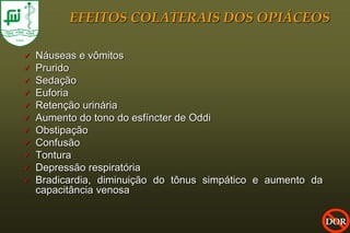 EFEITOS COLATERAIS DOS OPIÁCEOS

   Náuseas e vômitos
   Prurido
   Sedação
   Euforia
   Retenção urinária
   Aumento do tono do esfíncter de Oddi
   Obstipação
   Confusão
   Tontura
   Depressão respiratória
   Bradicardia, diminuição do tônus simpático e aumento da
    capacitância venosa

                                                              DOR
 