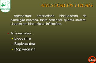 ANESTÉSICOS LOCAIS

      Apresentam propriedade bloqueadora da
    condução nervosa, tanto sensorial, quanto motora.
    Usados em bloqueios e infiltações.

   Aminoamidas:
    - Lidocaína
    - Bupivacaína
    - Ropivacaína

                                                        DOR
 