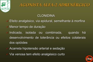 AGONISTA ALFA-2 ADRENÉRGICO

                       CLONIDINA
   Efeito analgésico, via epidural, semelhante à morfina
   Menor tempo de duração
   Indicada, isolada ou combinada,          quando há
    desenvolvimento de tolerância ou efeitos colaterais
    dos opióides
   Acarreta hipotensão arterial e sedação
   Via venosa tem efeito analgésico curto
                                                            DOR
 