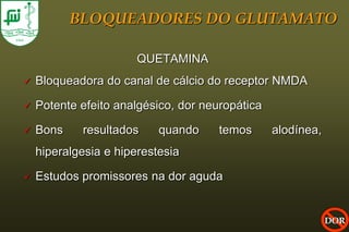 BLOQUEADORES DO GLUTAMATO

                       QUETAMINA
   Bloqueadora do canal de cálcio do receptor NMDA

   Potente efeito analgésico, dor neuropática

   Bons    resultados     quando     temos      alodínea,
    hiperalgesia e hiperestesia

   Estudos promissores na dor aguda


                                                             DOR
 