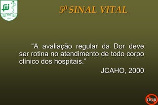 5 0 SINAL    VITAL


     “A avaliação regular da Dor deve
ser rotina no atendimento de todo corpo
clínico dos hospitais.”
                          JCAHO, 2000



                                          DOR
 