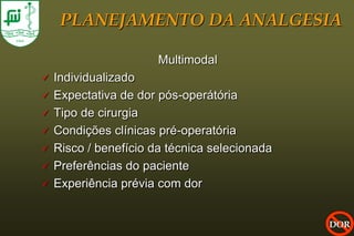 PLANEJAMENTO DA ANALGESIA

                       Multimodal
   Individualizado
   Expectativa de dor pós-operátória
   Tipo de cirurgia
   Condições clínicas pré-operatória
   Risco / benefício da técnica selecionada
   Preferências do paciente
   Experiência prévia com dor


                                               DOR
 